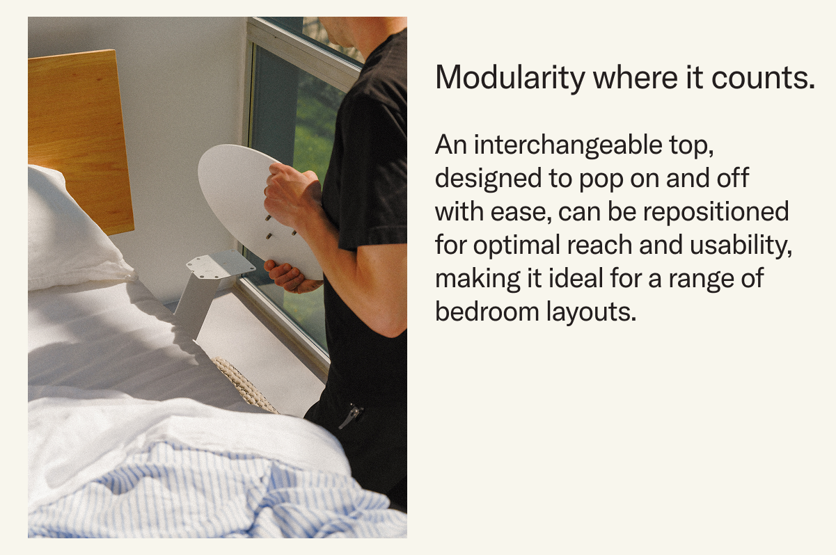 Modularity where it counts. An interchangeable top, designed to pop on and off with ease, can be repositioned for optimal reach and usability, making it ideal for a range of bedroom layouts.