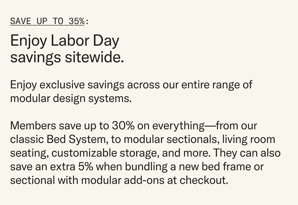 Enjoy exclusive savings across our entire range of modular design systems.   Members save up to 30% on everything—from our classic Bed System, to modular sectionals, living room seating, customizable storage, and more. They can also save an extra 5% when bundling a new bed frame or sectional with modular add-ons at checkout.