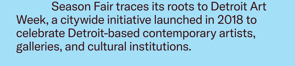 Season Fair traces its roots to Detroit Art Week, a citywide initiative launched in 2018 to celebrate Detroit-based contemporary artists, galleries, and cultural institutions. 