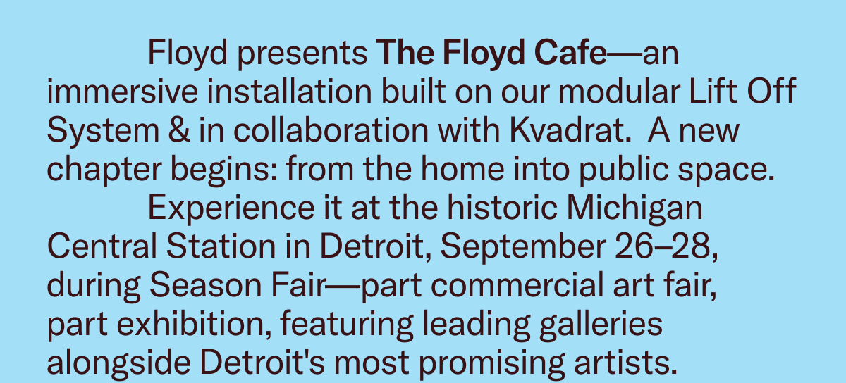Floyd presents The Floyd Cafe—an immersive installation built on our modular Lift Off System & in collaboration with Kvadrat.  A new chapter begins: from the home into public space.                Experience it at the historic Michigan Central Station in Detroit, September 26–28, during Season Fair—part commercial art fair,  part exhibition, featuring leading galleries alongside Detroit's most promising artists.
