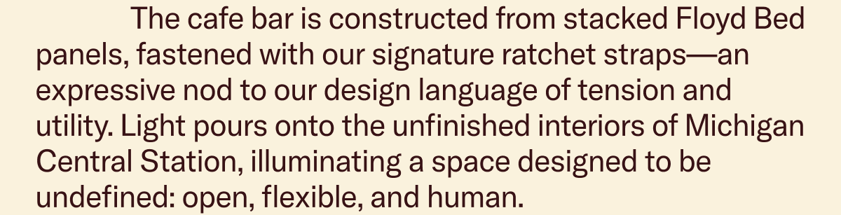 The cafe bar is constructed from stacked Floyd Bed panels, fastened with our signature ratchet straps—an expressive nod to our design language of tension and utility. Light pours onto the unfinished interiors of Michigan Central Station, illuminating a space designed to be undefined: open, flexible, and human.