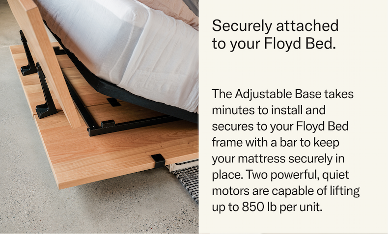 Securely attached to your Floyd Bed. Taking just minutes to install and secured to your Floyd Bed frame with a bar that keeps your mattress securely in place. Two powerful quiet motors lift up to 850 lb per unit.