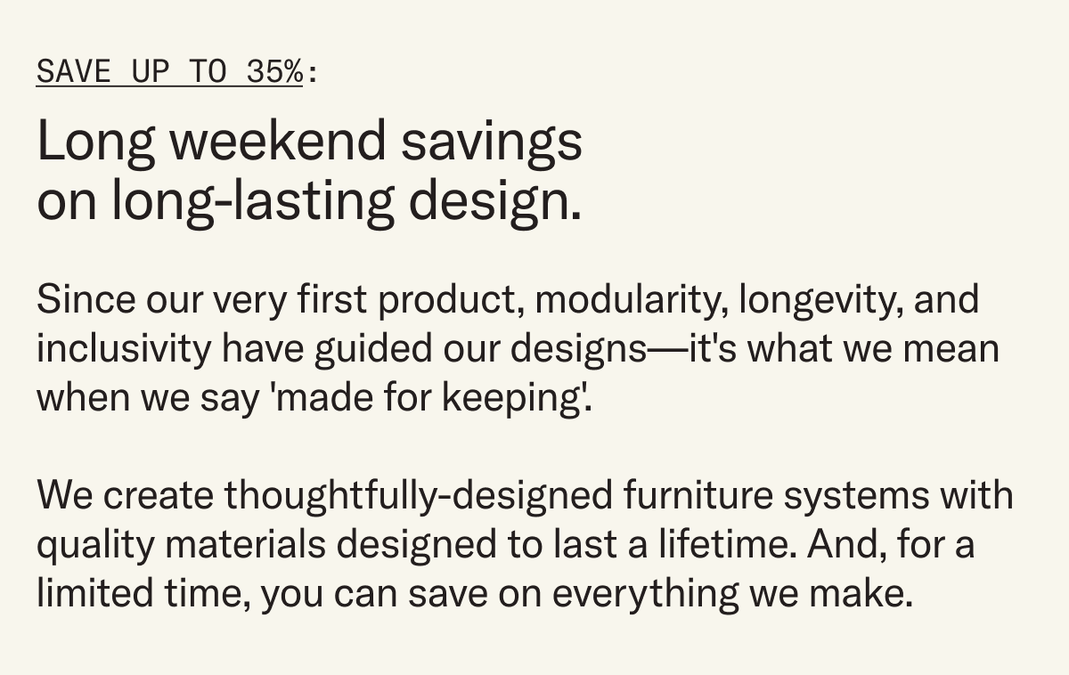 Since our very first product, modularity, longevity, and inclusivity have guided our designs—it's what we mean when we say 'made for keeping'.  We create thoughtfully-designed furniture systems with quality materials designed to last a lifetime. And, for a limited time, you can save on everything we make.