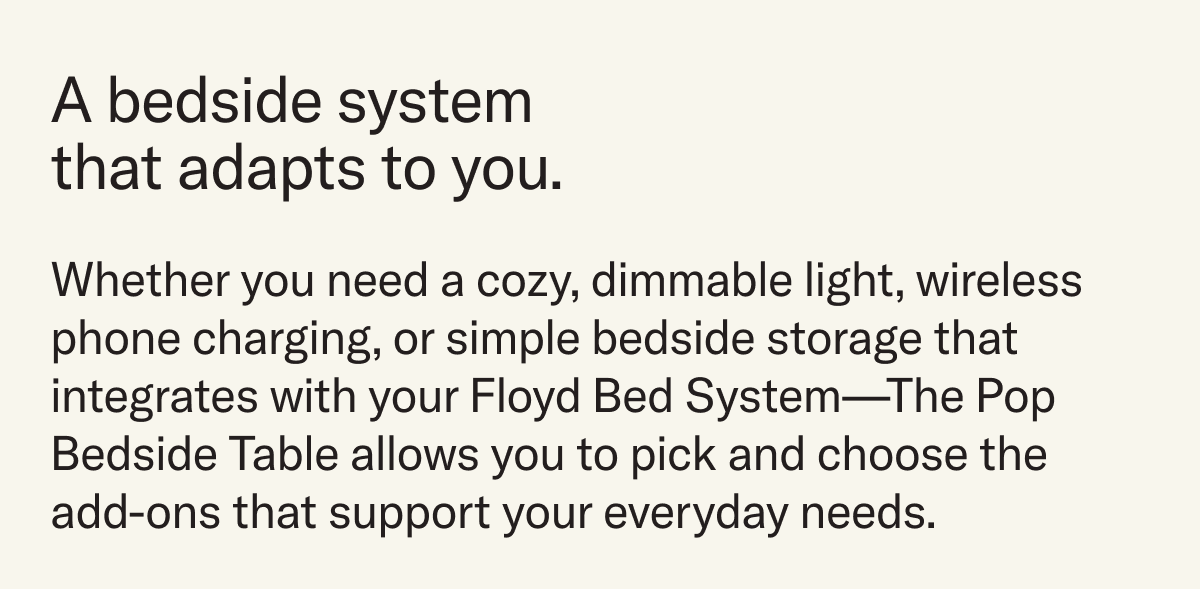 A bedside system that adapts to you. Whether you need a cozy, dimmable light, wireless phone charging, or simple bedside storage that integrates with your Floyd Bed System—The Pop Bedside Table allows you to pick and choose the add-ons that support your everyday needs.