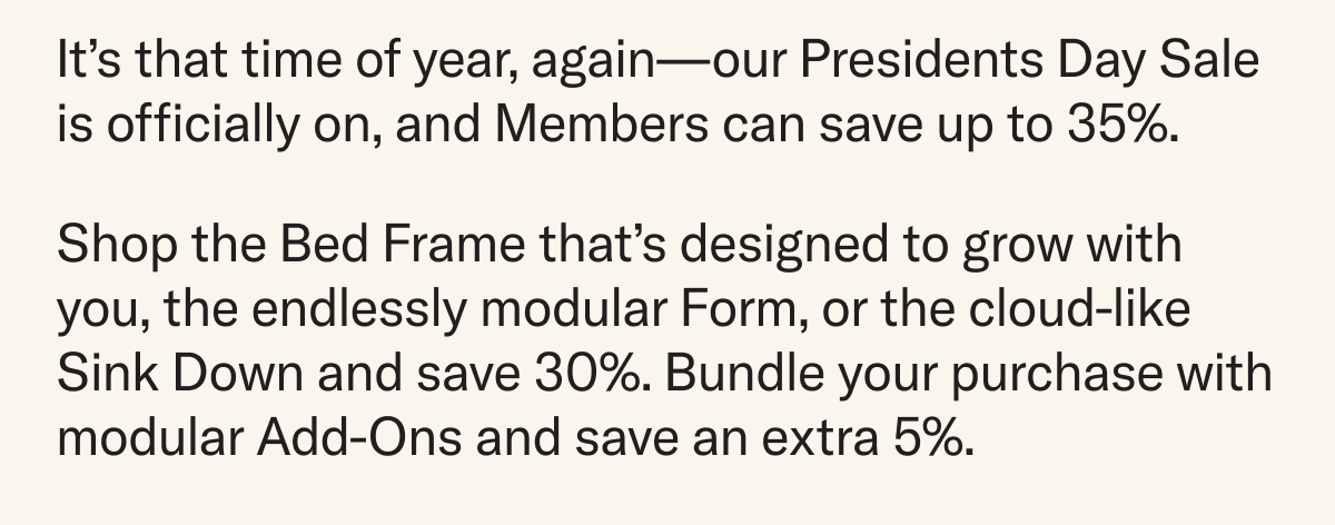 It’s that time of year, again—our Presidents Day Sale is officially on, and Members can save up to 35%. Shop the Bed Frame that’s designed to grow with you, the endlessly modular Form, or the cloud-like Sink Down and save 30%. Bundle your purchase with modular Add-Ons and save an extra 5%.