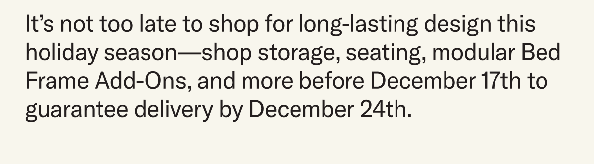 It’s not too late to shop for long-lasting design this holiday season—shop storage, seating, modular Bed Frame Add-Ons, and more before December 17th to guarantee delivery by December 24th.