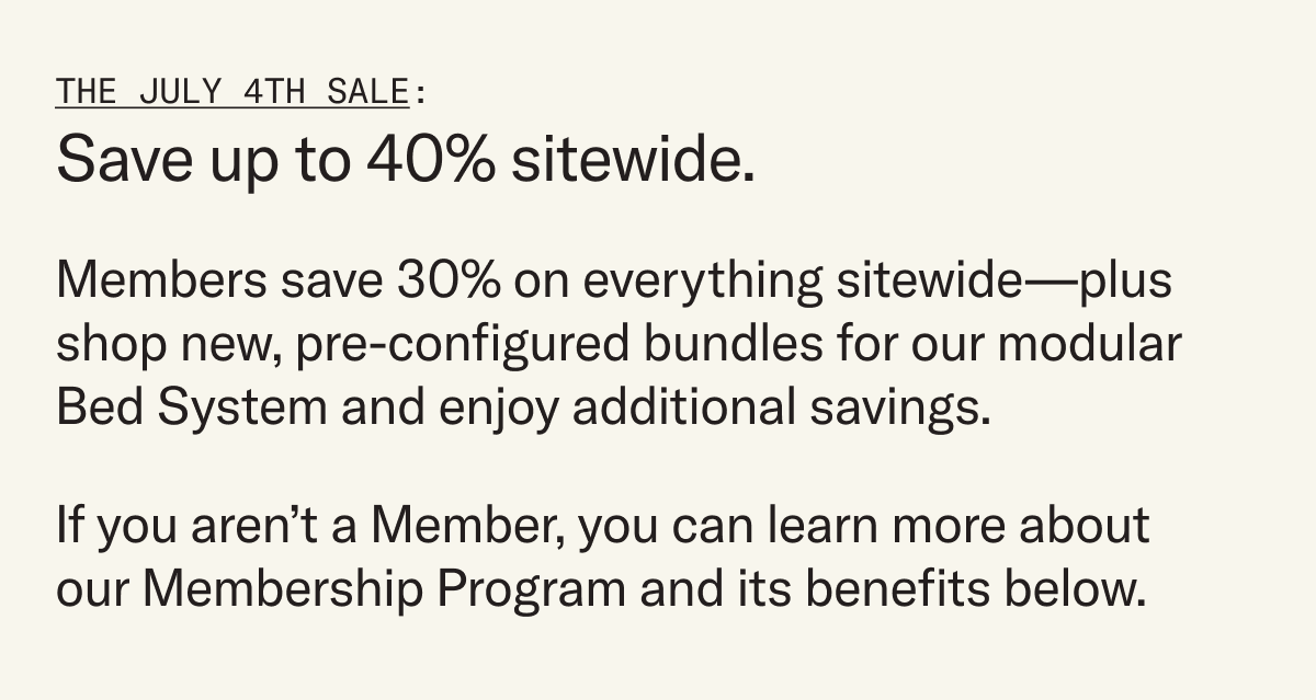 Save up to 40% during our July 4th Sale. Members save 30% on everything sitewide, plus shop new pre-configured bundles for our modular Bed System and enjoy additional savings.