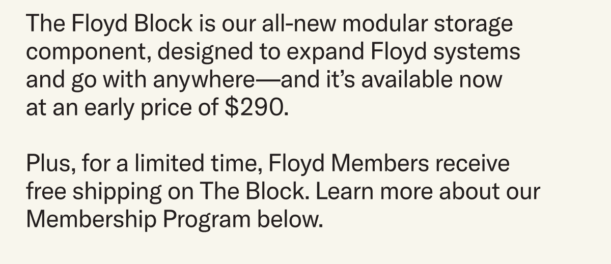 The Floyd Block is our all-new modular storage component, designed to expand Floyd systems and go with anywhere—and it’s available now  at an early price of $290. Plus, for a limited time, Floyd Members receive free shipping on The Block. Learn more about our Membership Program below.