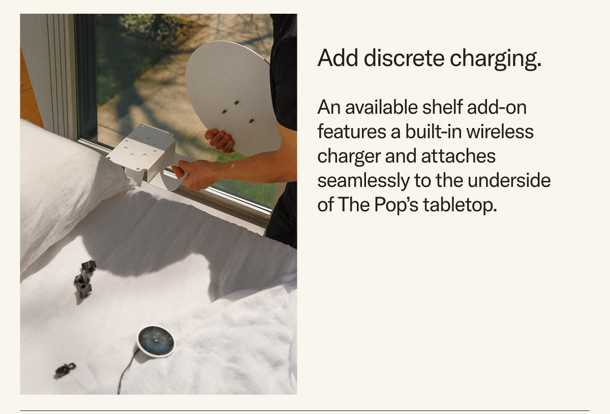 Add discrete charging. An available shelf add-on features a built-in wireless charger and attaches seamlessly to the underside of The Pop’s tabletop.