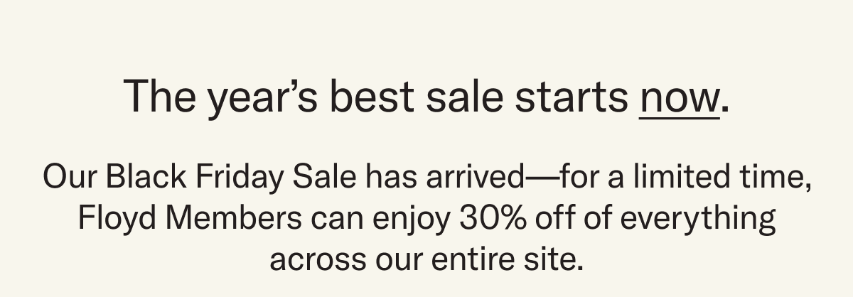 The year's best sale starts now. Our Black Friday Sale has arrived—for a limited time, Floyd Members can enjoy 30% off of everything across our entire site.