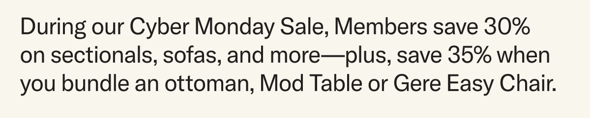 During our Cyber Monday Sale, you can save 30% on sectionals, sofas, and more—plus, save 35% when you bundle an ottoman, Mod Table or Gere Easy Chair.