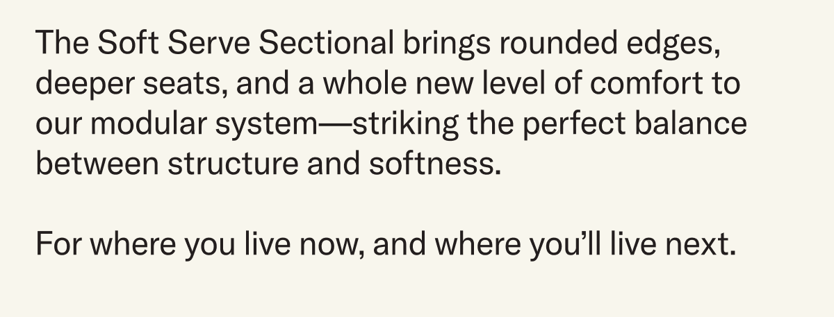 The Soft Serve Sectional brings rounded edges, deeper seats, and a whole new level of comfort to  our modular system—striking the perfect balance between structure and softness.  For where you live now, and where you’ll live next.
