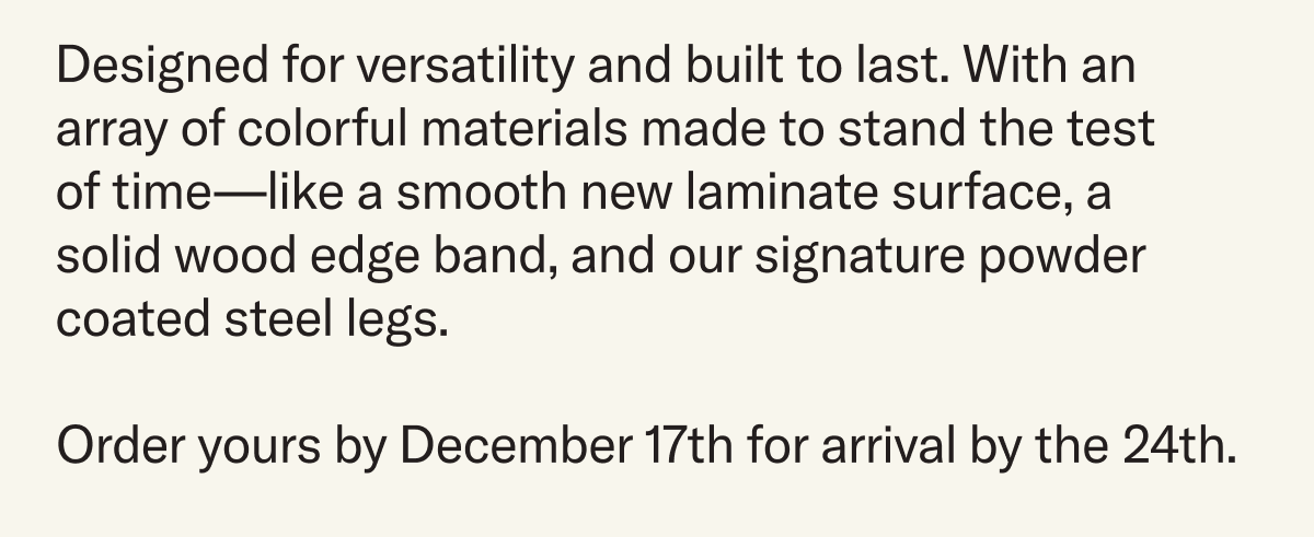 Designed for versatility and built to last. An array of colorful materials made to stand the test of time with smooth laminate surface, solid wood edge band, and powder coated steel legs. Order by December 17th for arrival by the 24th.