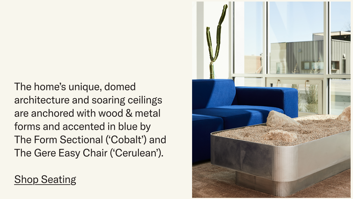 The home’s unique, domed architecture and soaring ceilings are anchored with wood & metal forms and accented in blue by The Form Sectional (‘Cobalt’) and The Gere Easy Chair (‘Cerulean’). 