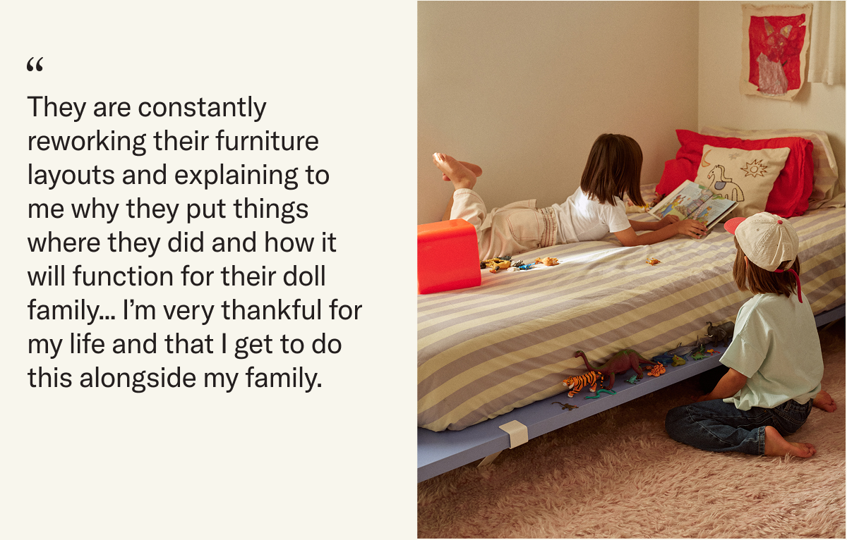 "They are constantly reworking their furniture layouts and explaining to me why they put things where they did and how it will function for their doll family... I’m very thankful for my life and that I get to do this alongside my family."