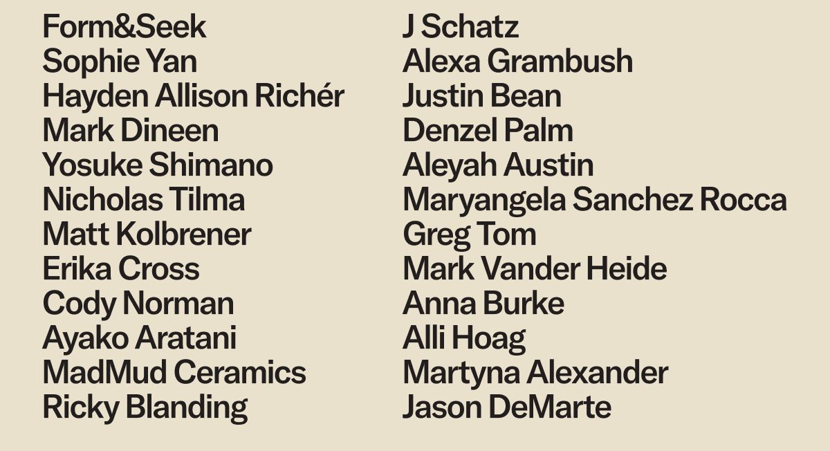 Form&Seek, Sophie Yan, Hayden Allison Richér, Mark Dineen, Yosuke Shimano, Nicholas Tilma, Matt Kolbrener, Erika Cross, Cody Norman, Ayako Aratani, MadMud Ceramics, Ricky Blanding, J Schatz, Alexa Grambush, Justin Bean, Denzel Palm, Aleyah Austin, Maryangela Sanchez Rocca, Greg Tom, Mark Vander Heide, Anna Burke, Alli Hoag, Martyna Alexander, Jason DeMarte