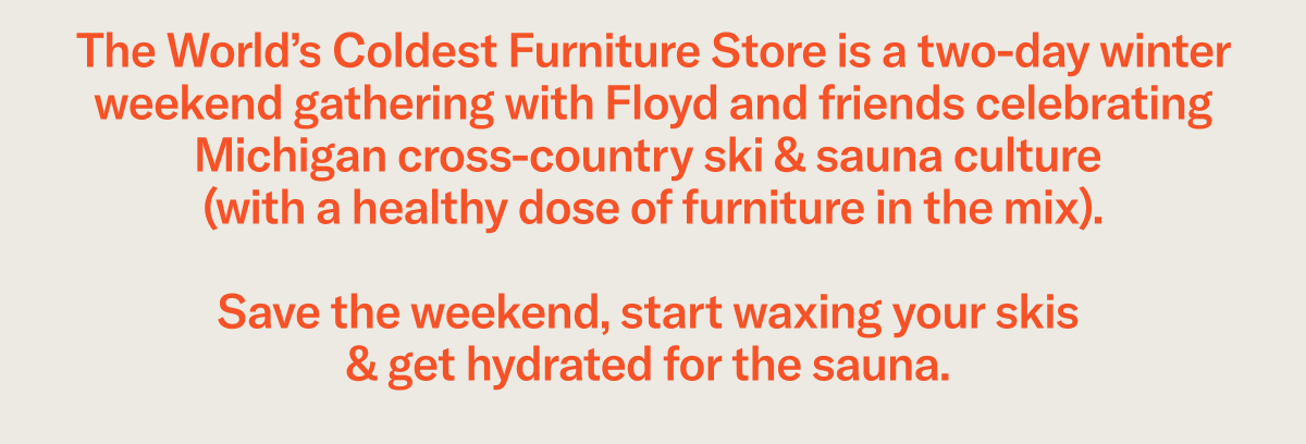 The World’s Coldest Furniture Store is a two-day winter weekend gathering with Floyd and friends celebrating Michigan cross-country ski & sauna culture (with a healthy dose of furniture in the mix). Save the weekend, start waxing your skis & get hydrated&nbsp;for the sauna.&nbsp;
