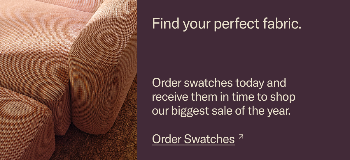 Find your perfect fabric. Order swatches today and receive them in time to shop our biggest sale of the year.