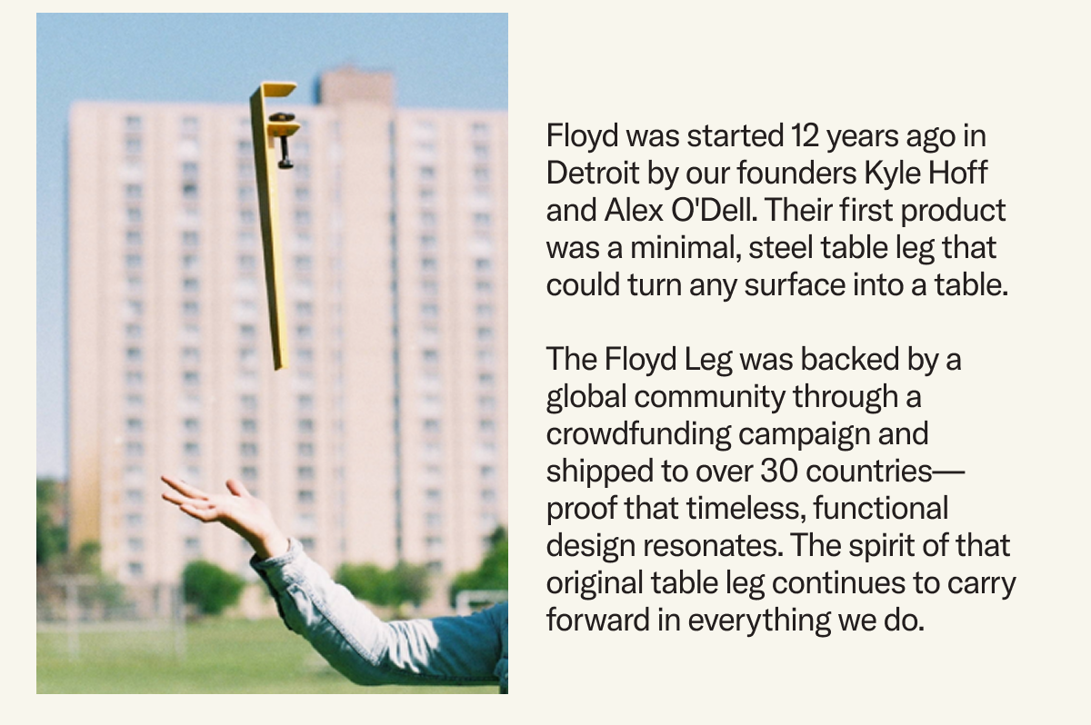 Floyd was started 12 years ago in Detroit by our founders Kyle Hoff and Alex O'Dell. Their first product was a minimal, steel table leg that could turn any surface into a table.   The Floyd Leg was backed by a global community through a crowdfunding campaign and shipped to over 30 countries—proof that timeless, functional design resonates. The spirit of that original table leg continues to carry forward in everything we do.