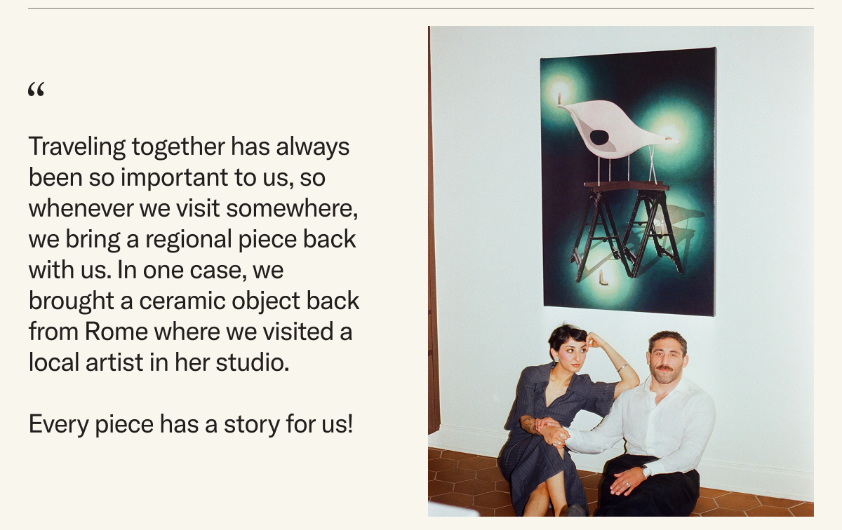 Traveling together has always been so important to us, so whenever we visit somewhere, we bring a regional piece back with us. In one case, we brought a ceramic object back from Rome where we visited a local artist in her studio. Every piece has a story for us!
