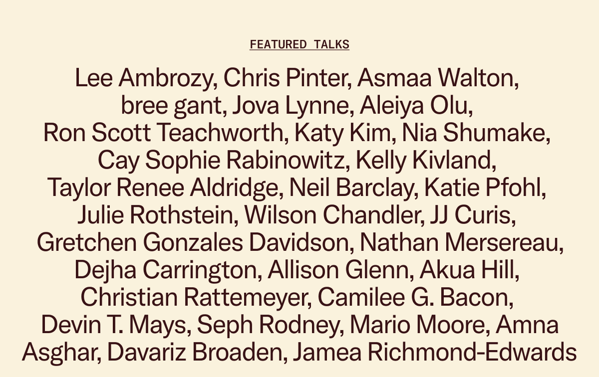 Featured Talks: Lee Ambrozy, Chris Pinter, Asmaa Walton, bree gant, Jova Lynne, Aleiya Olu, Ron Scott Teachworth, Katy Kim, Nia Shumake, Cay Sophie Rabinowitz, Kelly Kivland, Taylor Renee Aldridge, Neil Barclay, Katie Pfohl, Julie Rothstein, Wilson Chandler, JJ Curis, Gretchen Gonzales Davidson, Nathan Mersereau,  Dejha Carrington, Allison Glenn, Akua Hill, Christian Rattemeyer, Camilee G. Bacon, Devin T. Mays, Seph Rodney, Mario Moore, Amna Asghar, Davariz Broaden, Jamea Richmond-Edwards