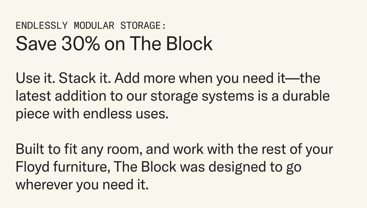 Use it. Stack it. Add more when you need it—the latest addition to our storage systems is a durable piece with endless uses.   Built to fit any room, and work with the rest of your Floyd furniture, The Block was designed to go wherever you need it.