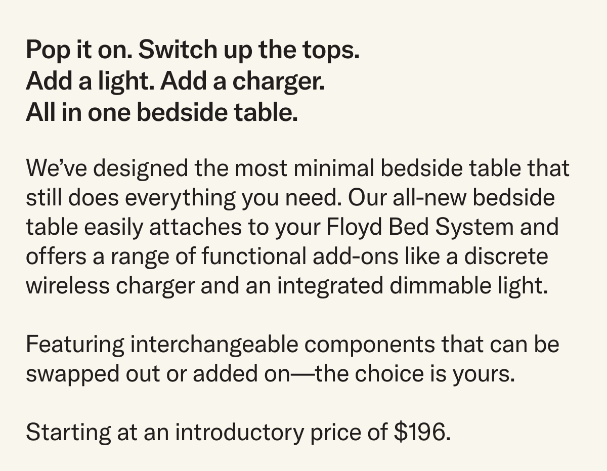 We’ve designed the most minimal bedside table that still does everything you need. Our all-new bedside table easily attaches to your Floyd Bed System and offers a range of functional add-ons like a discrete wireless charger and an integrated dimmable light. Featuring interchangeable components that can be swapped out or added on—the choice is yours. Starting at an introductory price of $196.