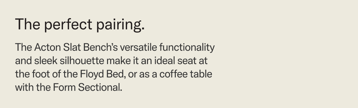 The Acton Slat Bench's versatile functionality and sleek silhouette make it an ideal seat at the foot of the Floyd Bed, or as a coffee table with the Form Sectional.