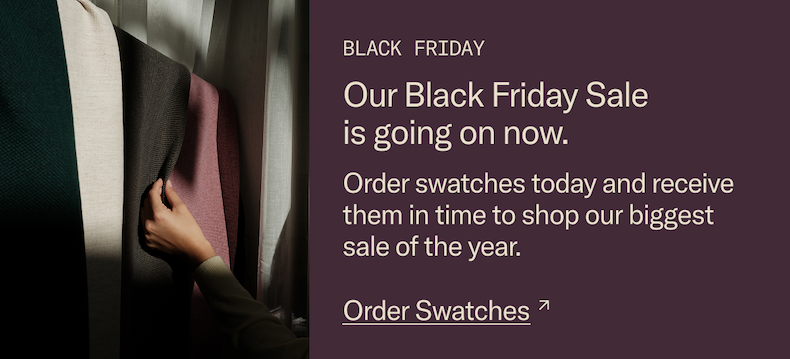 Our Black Friday Sale is going on now. Order swatches today and receive them in time to shop our biggest sale of the year.