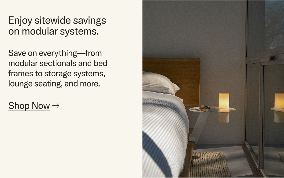 Enjoy sitewide savings on modular systems. Save on everything—from  modular sectionals and bed frames to storage systems, lounge seating, and more.
