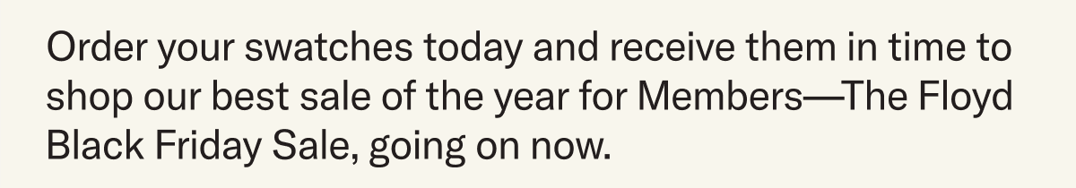 Order your swatches today and receive them in time to shop our best sale of the year for Members—The Floyd Black Friday Sale, going on now.