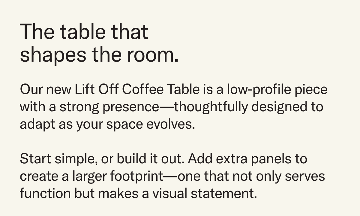The Table that shapes the room. Our new Lift Off Coffee Table is a low-profile piece with a strong presence—thoughtfully designed to adapt as your space evolves.  Start simple, or build it out. Add extra panels to create a larger footprint—one that not only serves function but makes a visual statement. 