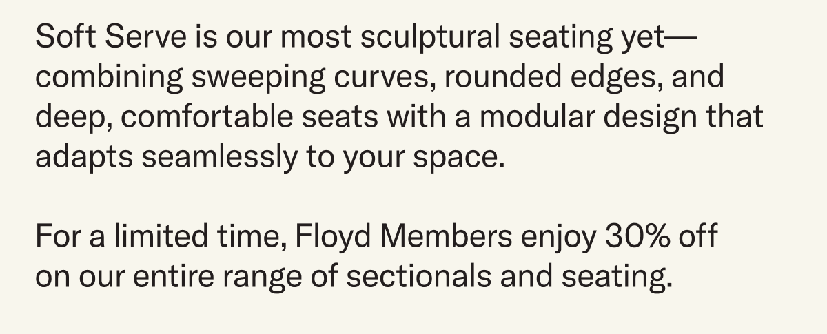 Soft Serve is our most sculptural seating yet—combining sweeping curves, rounded edges, and deep, comfortable seats with a modular design that adapts seamlessly to your space.  For a limited time, Floyd Members enjoy 30% off  on our entire range of sectionals and seating.