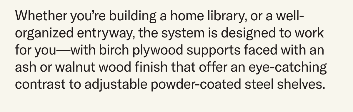 Whether you’re building a home library, or a well-organized entryway, the system is designed to work for you—with birch plywood supports faced with an ash or walnut wood finish that offer an eye-catching contrast to adjustable powder-coated steel shelves.