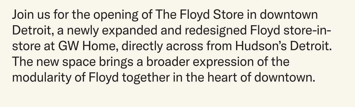 Join us for the opening of The Floyd Store in downtown Detroit, a newly expanded and redesigned Floyd store-in-store at GW Home, directly across from Hudson’s Detroit. The new space brings a broader expression of the modularity of Floyd together in the heart of downtown.