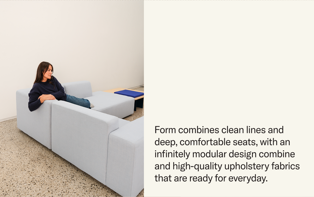 Form combines clean lines and deep, comfortable seats, with an infinitely modular design combine and high-quality upholstery fabrics  that are ready for everyday.