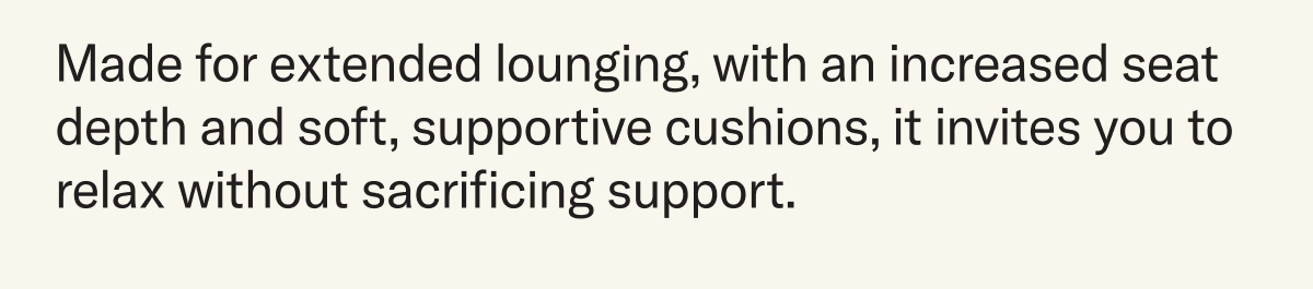 Made for extended lounging, with an increased seat depth and soft, supportive cushions, it invites you to relax without sacrificing support. 