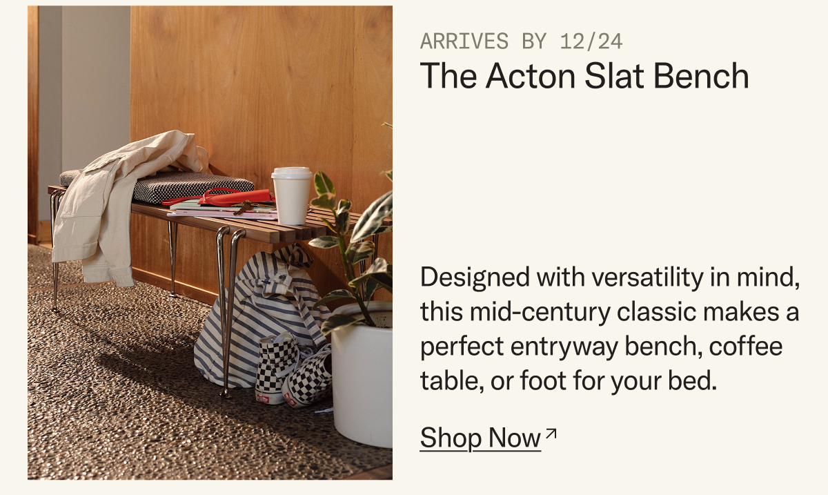 Arrives by 12/24: The Acton Slat Bench. Designed with versatility in mind, this mid-century classic makes a perfect entryway bench, coffee table, or foot for your bed.