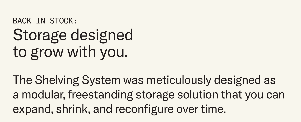 The Shelving System was meticulously designed as a modular, freestanding storage solution that you can expand, shrink, and reconfigure over time.