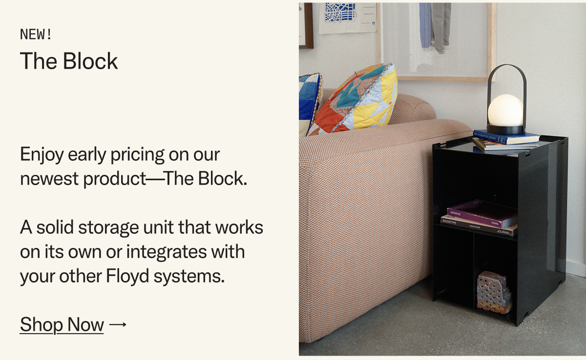 NEW: The Block. Enjoy early pricing on our newest product. A solid storage unit that works on its own or integrates with your other Floyd systems.