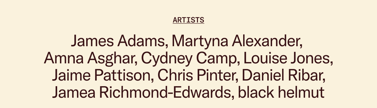Artists: James Adams, Martyna Alexander,  Amna Asghar, Cydney Camp, Louise Jones, Jaime Pattison, Chris Pinter, Daniel Ribar, Jamea Richmond-Edwards, black helmut