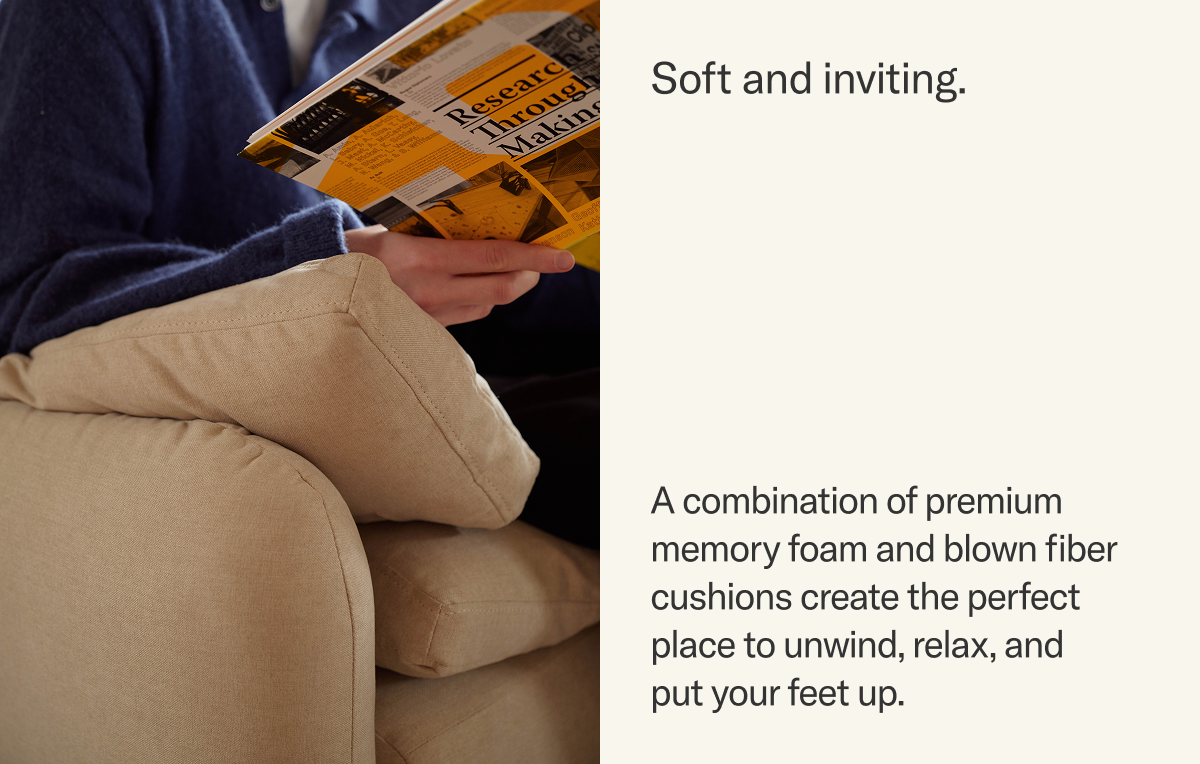 A combination of premium memory foam and blown fiber cushions create the perfect place to unwind, relax, and  put your feet up.