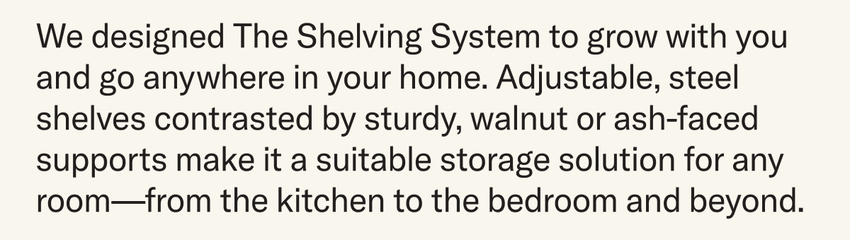 We designed The Shelving System to grow with you and go anywhere in your home. Adjustable, steel shelves contrasted by sturdy, walnut or ash-faced supports make it a suitable storage solution for any room—from the kitchen to the bedroom and beyond.