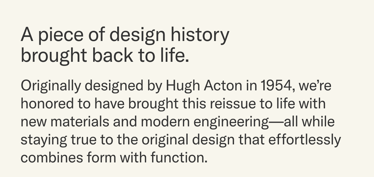 A piece of design history brought back to life. Originally designed by Hugh Acton in 1954, we're honored to offer our faithful reengineering of a classic piece of mid-century design that effortlessly combines form and function.