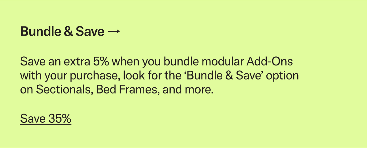 Save an extra 5% when you bundle modular Add-Ons with your purchase, look for the ‘Bundle & Save’ option on Sectionals, Bed Frames, and more.