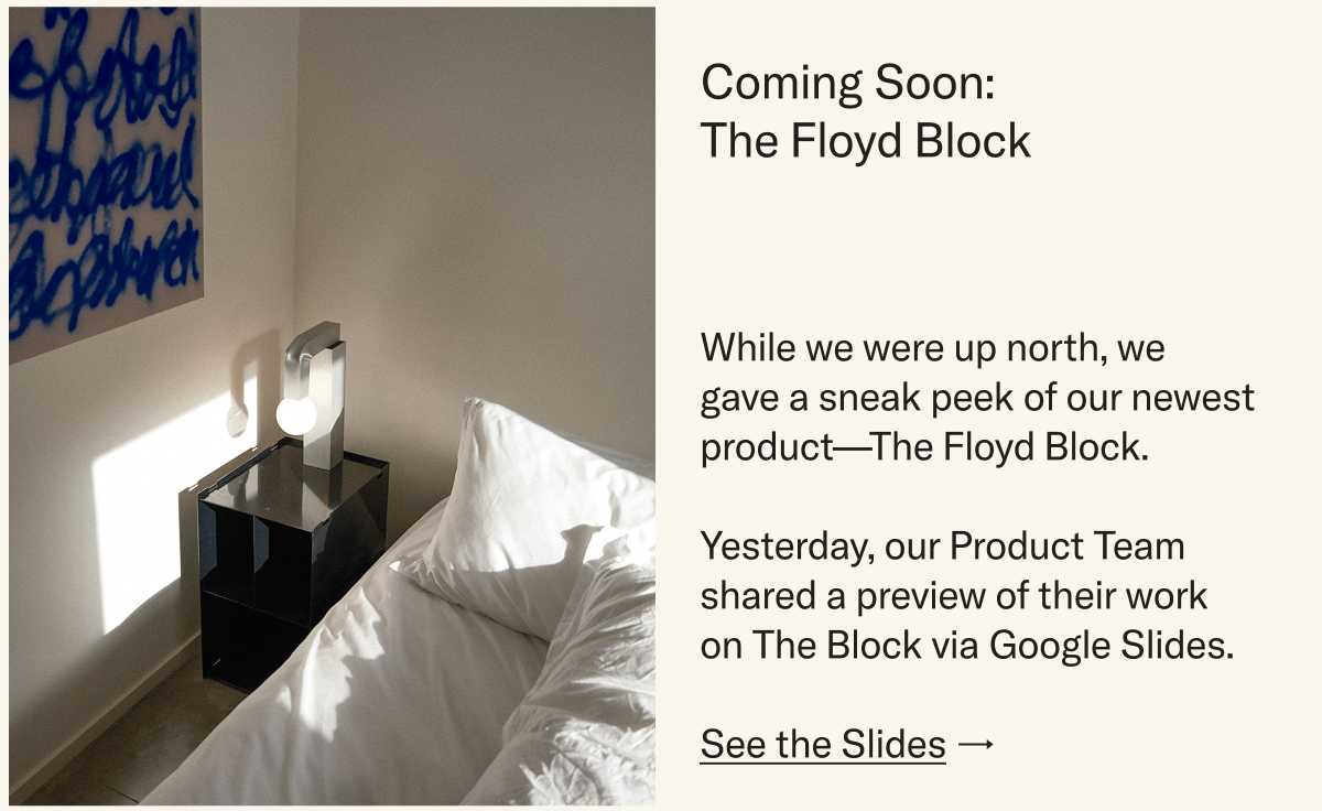 Coming soon: The Floyd Block. While we were up north, we  gave a sneak peek of our newest product—The Floyd Block.  Yesterday, our Product Team shared a preview of their work on The Block via Google Slides.