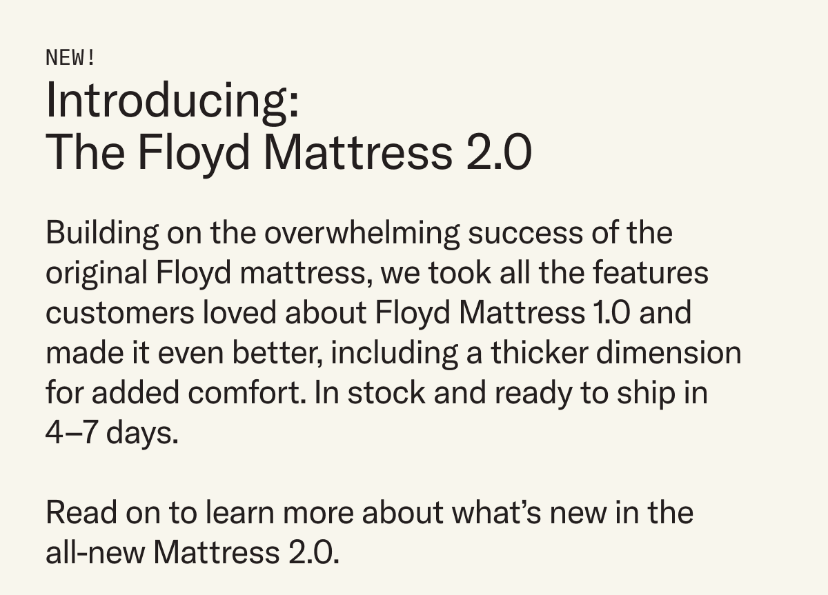 Introducing the Floyd Mattress 2.0. Building on the success of the original Floyd Mattress 1.0, the new mattress has been revamped for added comfort.