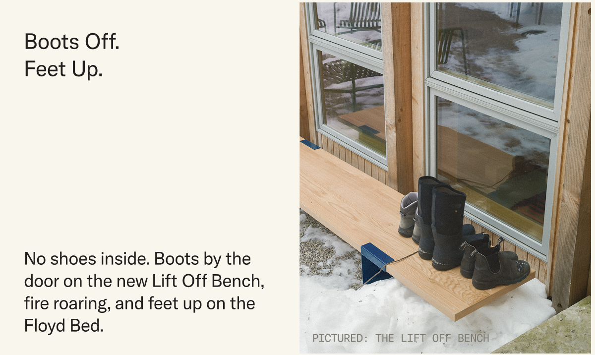 Boots Off. Feet Up. No shoes inside. Boots by the door on the new Lift Off Bench with a fire roaring inside.