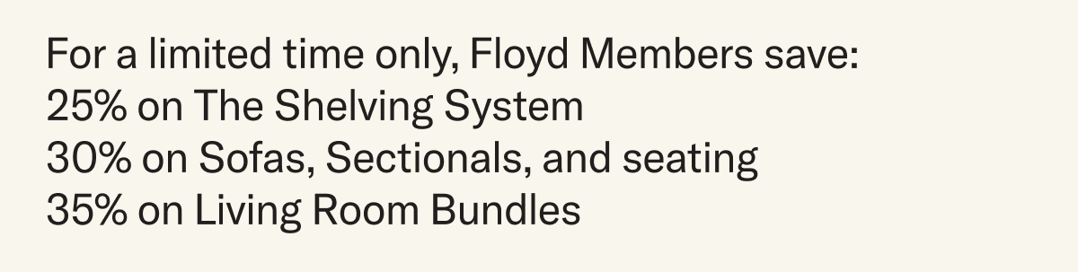For a limited time only, Floyd Members save: 25% on The Shelving System 30% on Sofas, Sectionals, and seating 35% on Living Room Bundles