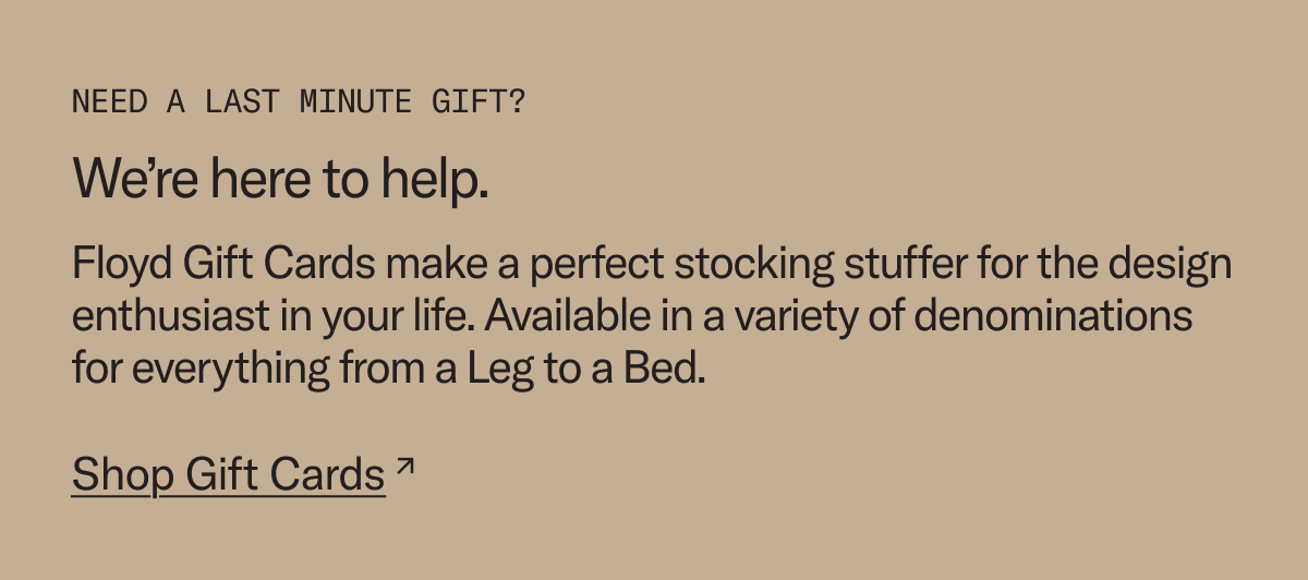 Need a last minute gift? We're here to help. Floyd gift cards make a perfect stocking stuffer for the design enthusiast in your life.